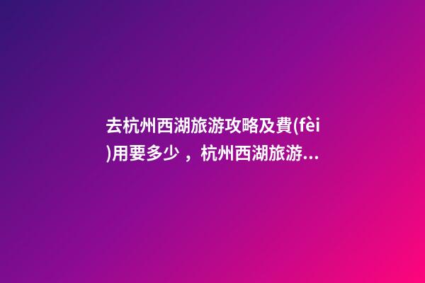 去杭州西湖旅游攻略及費(fèi)用要多少，杭州西湖旅游一周需要多少錢，點(diǎn)擊這篇全明白